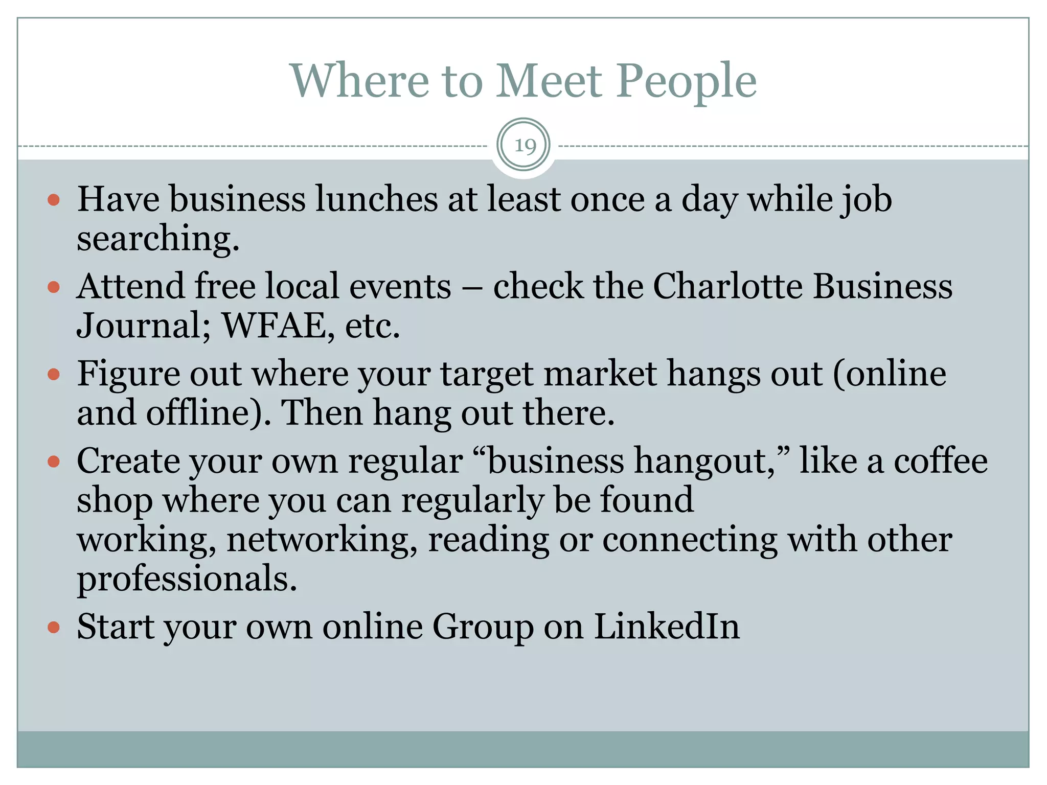 Where to Meet People
                               19

 Have business lunches at least once a day while job
    searching.
   Attend free local events – check the Charlotte Business
    Journal; WFAE, etc.
   Figure out where your target market hangs out (online
    and offline). Then hang out there.
   Create your own regular ―business hangout,‖ like a coffee
    shop where you can regularly be found
    working, networking, reading or connecting with other
    professionals.
   Start your own online Group on LinkedIn
 