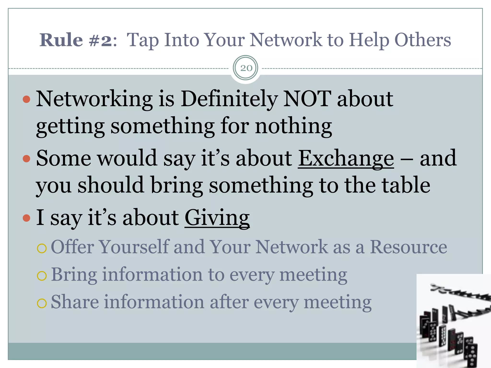Rule #2: Tap Into Your Network to Help Others
                       20


 Networking is Definitely NOT about
  getting something for nothing
 Some would say it‘s about Exchange – and
  you should bring something to the table
 I say it‘s about Giving
  OfferYourself and Your Network as a Resource
  Bring information to every meeting

  Share information after every meeting
 