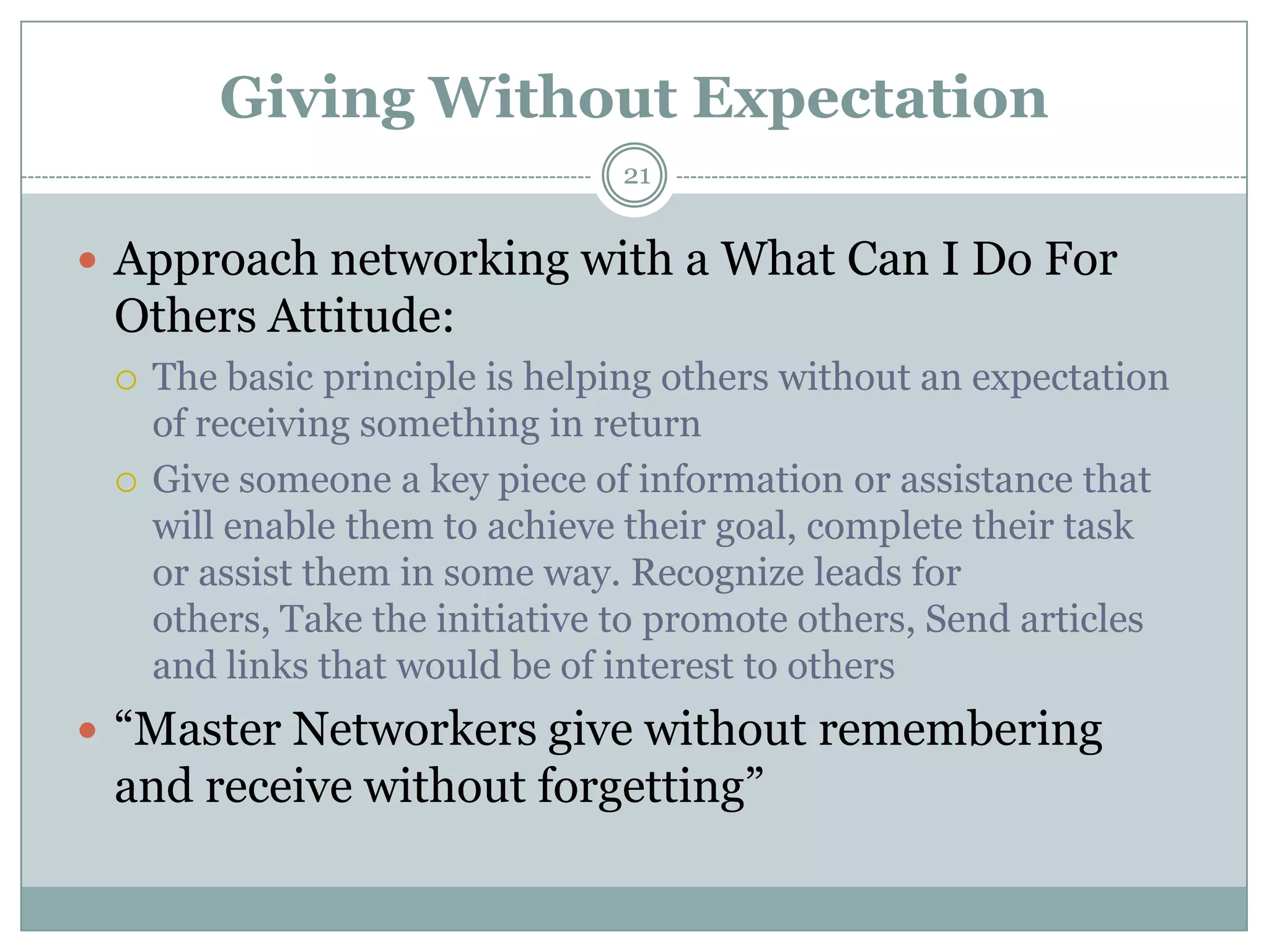 Giving Without Expectation
                                21


 Approach networking with a What Can I Do For
 Others Attitude:
    The basic principle is helping others without an expectation
     of receiving something in return
    Give someone a key piece of information or assistance that
     will enable them to achieve their goal, complete their task
     or assist them in some way. Recognize leads for
     others, Take the initiative to promote others, Send articles
     and links that would be of interest to others
 ―Master Networkers give without remembering
 and receive without forgetting‖
 
