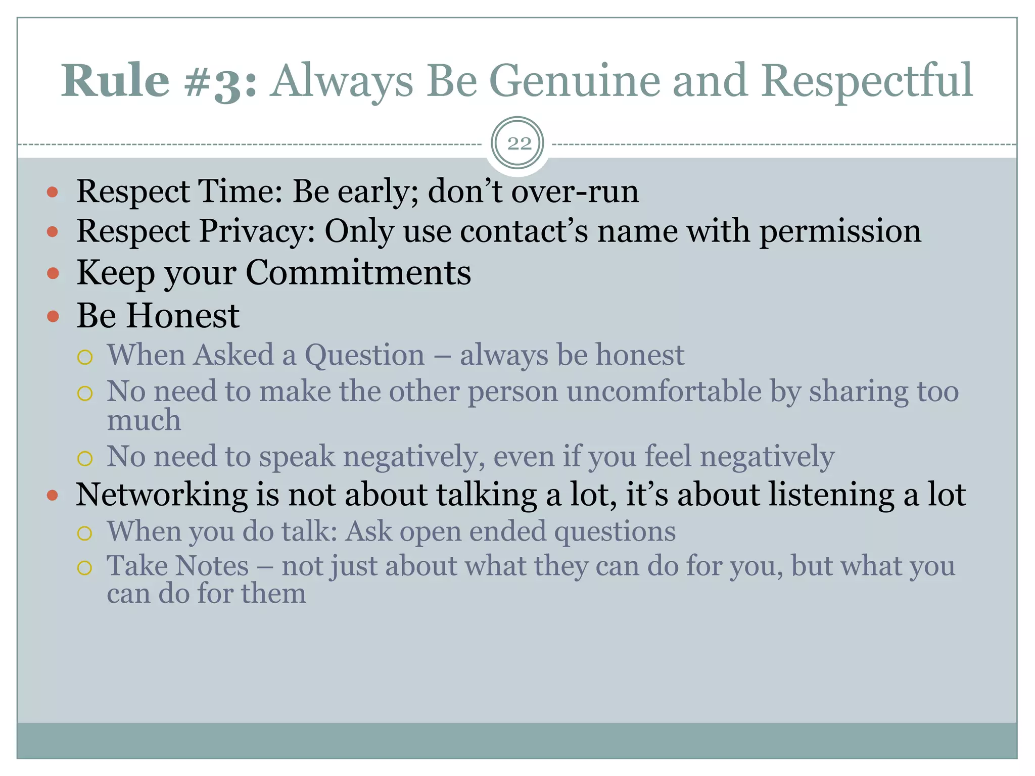 Rule #3: Always Be Genuine and Respectful
                                   22

 Respect Time: Be early; don‘t over-run
 Respect Privacy: Only use contact‘s name with permission
 Keep your Commitments
 Be Honest
   When Asked a Question – always be honest
   No need to make the other person uncomfortable by sharing too
    much
   No need to speak negatively, even if you feel negatively
 Networking is not about talking a lot, it‘s about listening a lot
   When you do talk: Ask open ended questions
   Take Notes – not just about what they can do for you, but what you
    can do for them
 