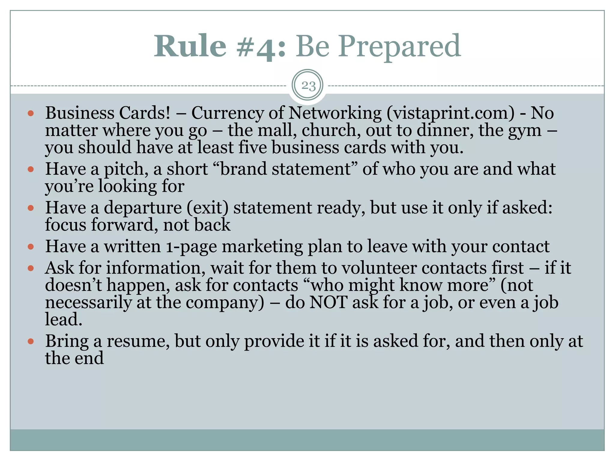 Rule #4: Be Prepared
                                      23

 Business Cards! – Currency of Networking (vistaprint.com) - No
    matter where you go – the mall, church, out to dinner, the gym –
    you should have at least five business cards with you.
   Have a pitch, a short ―brand statement‖ of who you are and what
    you‘re looking for
   Have a departure (exit) statement ready, but use it only if asked:
    focus forward, not back
   Have a written 1-page marketing plan to leave with your contact
   Ask for information, wait for them to volunteer contacts first – if it
    doesn‘t happen, ask for contacts ―who might know more‖ (not
    necessarily at the company) – do NOT ask for a job, or even a job
    lead.
   Bring a resume, but only provide it if it is asked for, and then only at
    the end
 