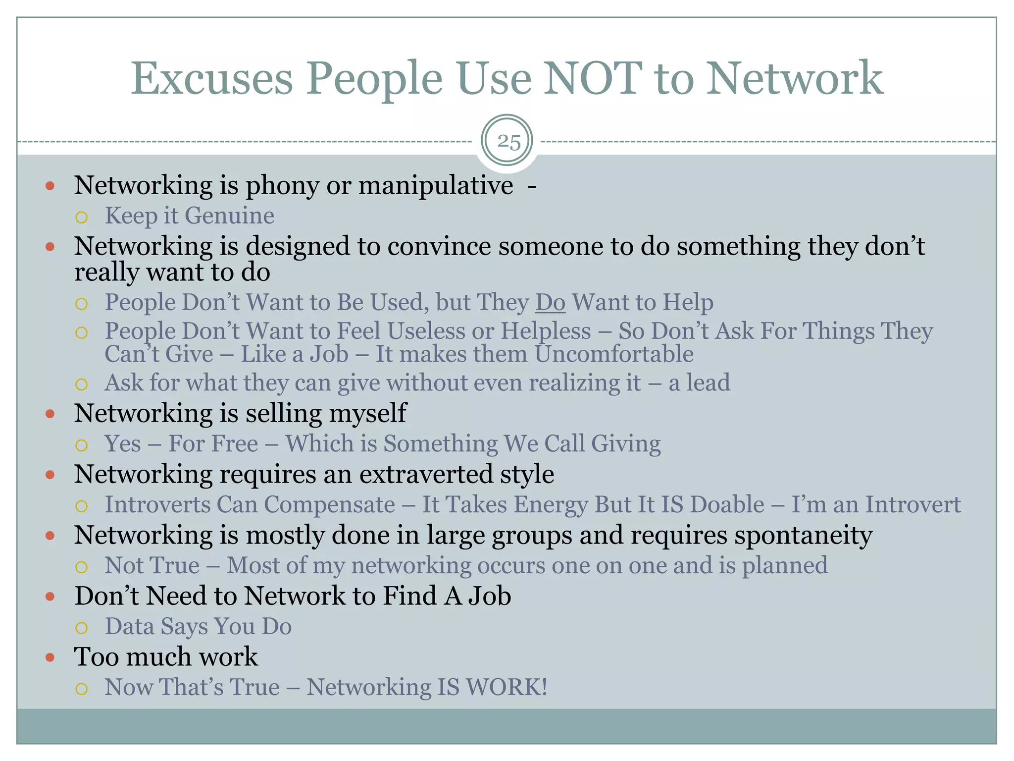 Excuses People Use NOT to Network
                                          25

 Networking is phony or manipulative -
     Keep it Genuine
 Networking is designed to convince someone to do something they don‘t
  really want to do
     People Don‘t Want to Be Used, but They Do Want to Help
     People Don‘t Want to Feel Useless or Helpless – So Don‘t Ask For Things They
      Can‘t Give – Like a Job – It makes them Uncomfortable
     Ask for what they can give without even realizing it – a lead
 Networking is selling myself
     Yes – For Free – Which is Something We Call Giving
 Networking requires an extraverted style
     Introverts Can Compensate – It Takes Energy But It IS Doable – I‘m an Introvert
 Networking is mostly done in large groups and requires spontaneity
     Not True – Most of my networking occurs one on one and is planned
 Don‘t Need to Network to Find A Job
     Data Says You Do
 Too much work
     Now That‘s True – Networking IS WORK!
 