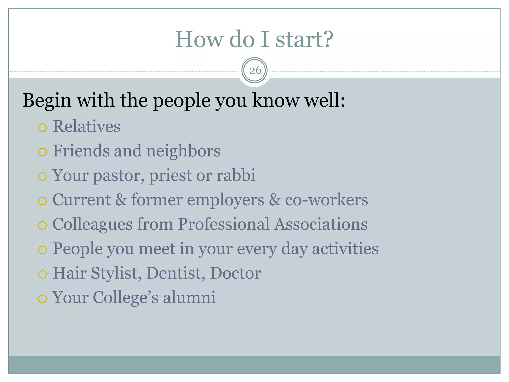 How do I start?
                             26

Begin with the people you know well:
  Relatives
  Friends and neighbors

  Your pastor, priest or rabbi

  Current & former employers & co-workers

  Colleagues from Professional Associations

  People you meet in your every day activities

  Hair Stylist, Dentist, Doctor

  Your College‘s alumni
 