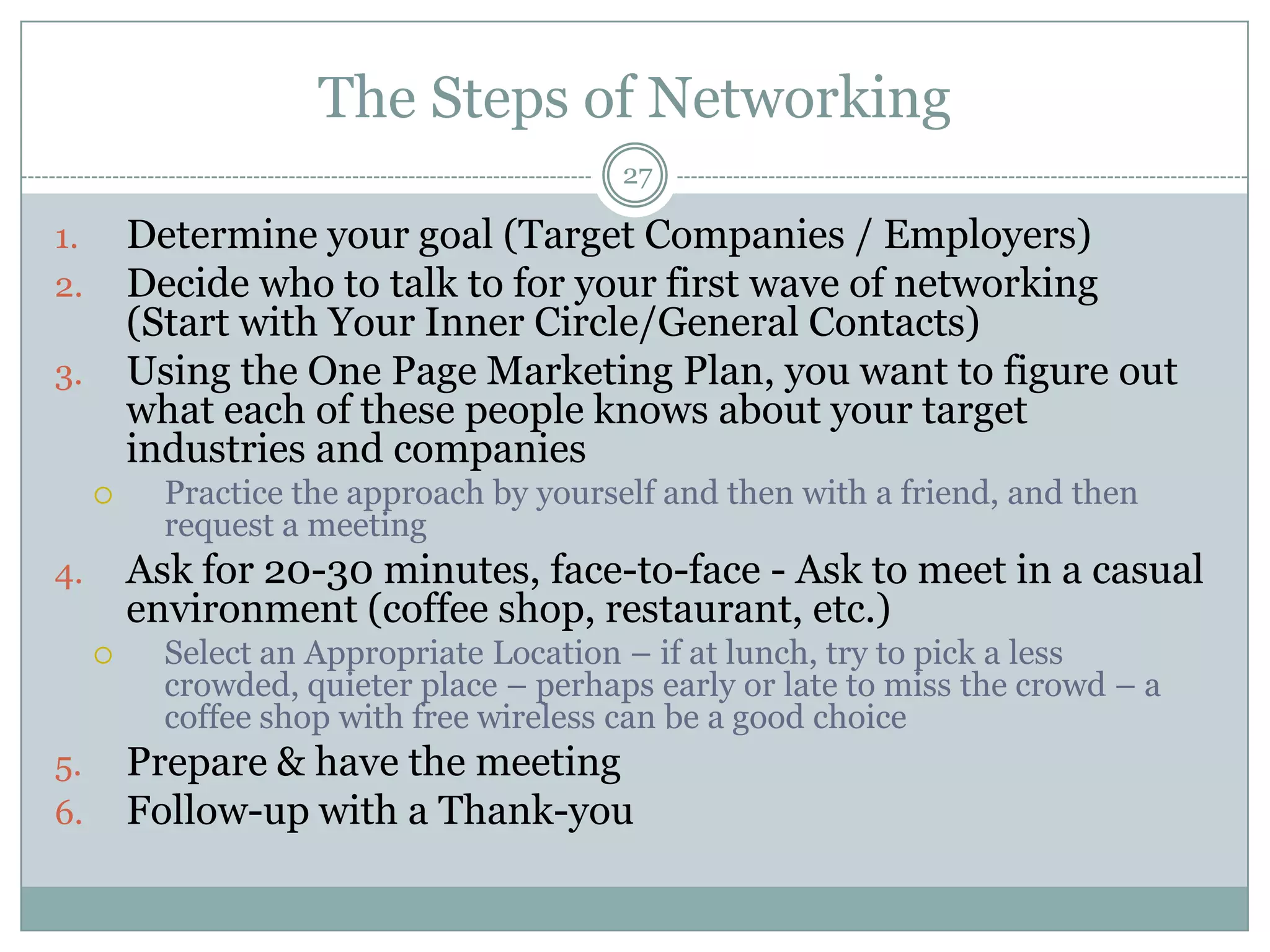 The Steps of Networking
                                          27

1.       Determine your goal (Target Companies / Employers)
2.       Decide who to talk to for your first wave of networking
         (Start with Your Inner Circle/General Contacts)
3.       Using the One Page Marketing Plan, you want to figure out
         what each of these people knows about your target
         industries and companies
          Practice the approach by yourself and then with a friend, and then
           request a meeting
4.       Ask for 20-30 minutes, face-to-face - Ask to meet in a casual
         environment (coffee shop, restaurant, etc.)
          Select an Appropriate Location – if at lunch, try to pick a less
           crowded, quieter place – perhaps early or late to miss the crowd – a
           coffee shop with free wireless can be a good choice
5.       Prepare & have the meeting
6.       Follow-up with a Thank-you
 