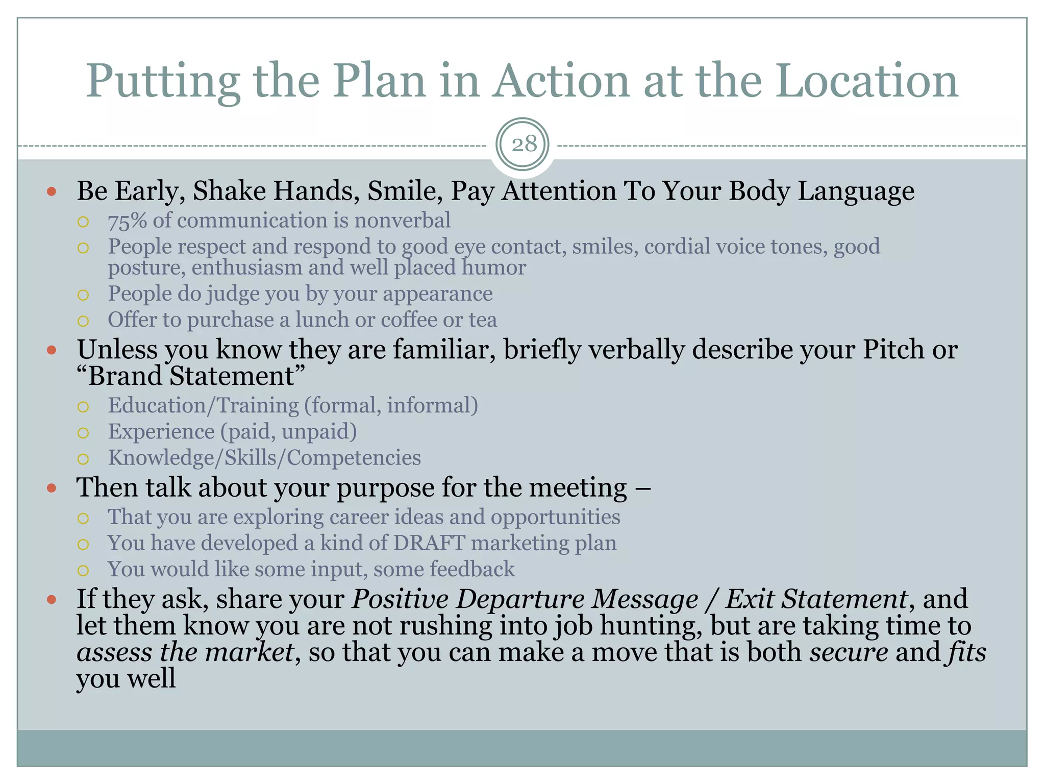 Putting the Plan in Action at the Location
                                                28

 Be Early, Shake Hands, Smile, Pay Attention To Your Body Language
     75% of communication is nonverbal
     People respect and respond to good eye contact, smiles, cordial voice tones, good
      posture, enthusiasm and well placed humor
     People do judge you by your appearance
     Offer to purchase a lunch or coffee or tea
 Unless you know they are familiar, briefly verbally describe your Pitch or
  ―Brand Statement‖
     Education/Training (formal, informal)
     Experience (paid, unpaid)
     Knowledge/Skills/Competencies
 Then talk about your purpose for the meeting –
     That you are exploring career ideas and opportunities
     You have developed a kind of DRAFT marketing plan
     You would like some input, some feedback
 If they ask, share your Positive Departure Message / Exit Statement, and
  let them know you are not rushing into job hunting, but are taking time to
  assess the market, so that you can make a move that is both secure and fits
  you well
 