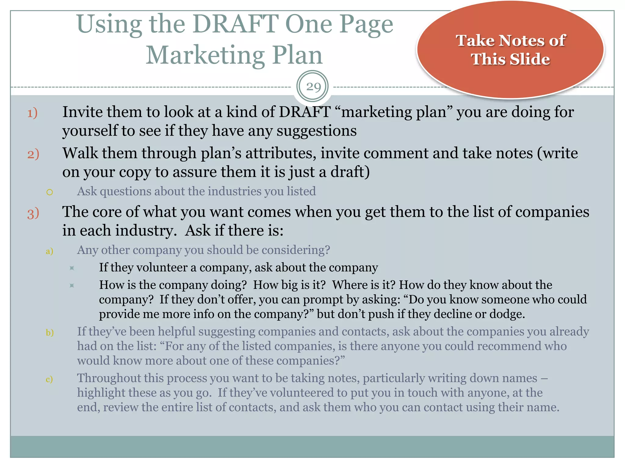 Using the DRAFT One Page
                                                                                 Take Notes of
                Marketing Plan                                                    This Slide
                                                       29
1)        Invite them to look at a kind of DRAFT ―marketing plan‖ you are doing for
          yourself to see if they have any suggestions
2)        Walk them through plan‘s attributes, invite comment and take notes (write
          on your copy to assure them it is just a draft)
           Ask questions about the industries you listed
3)        The core of what you want comes when you get them to the list of companies
          in each industry. Ask if there is:
     a)     Any other company you should be considering?
                If they volunteer a company, ask about the company
                How is the company doing? How big is it? Where is it? How do they know about the
                 company? If they don‘t offer, you can prompt by asking: ―Do you know someone who could
                 provide me more info on the company?‖ but don‘t push if they decline or dodge.
     b)     If they‘ve been helpful suggesting companies and contacts, ask about the companies you already
            had on the list: ―For any of the listed companies, is there anyone you could recommend who
            would know more about one of these companies?‖
     c)     Throughout this process you want to be taking notes, particularly writing down names –
            highlight these as you go. If they‘ve volunteered to put you in touch with anyone, at the
            end, review the entire list of contacts, and ask them who you can contact using their name.
 