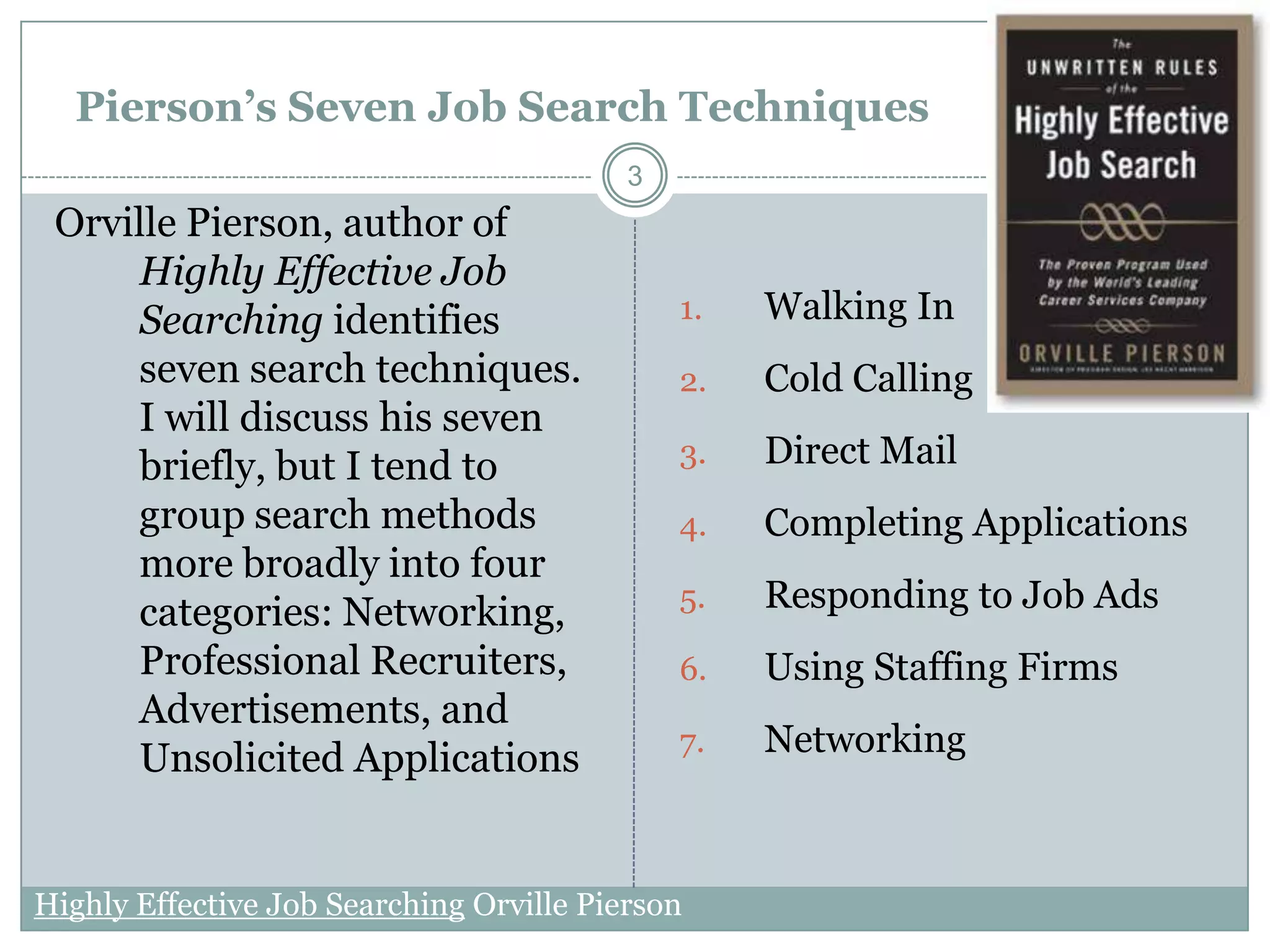 Pierson’s Seven Job Search Techniques
                                          3
 Orville Pierson, author of
     Highly Effective Job
     Searching identifies                     1.   Walking In
     seven search techniques.                 2.   Cold Calling
     I will discuss his seven
     briefly, but I tend to                   3.   Direct Mail
     group search methods                     4.   Completing Applications
     more broadly into four
     categories: Networking,                  5.   Responding to Job Ads
     Professional Recruiters,                 6.   Using Staffing Firms
     Advertisements, and
                                              7.   Networking
     Unsolicited Applications


Highly Effective Job Searching Orville Pierson
 