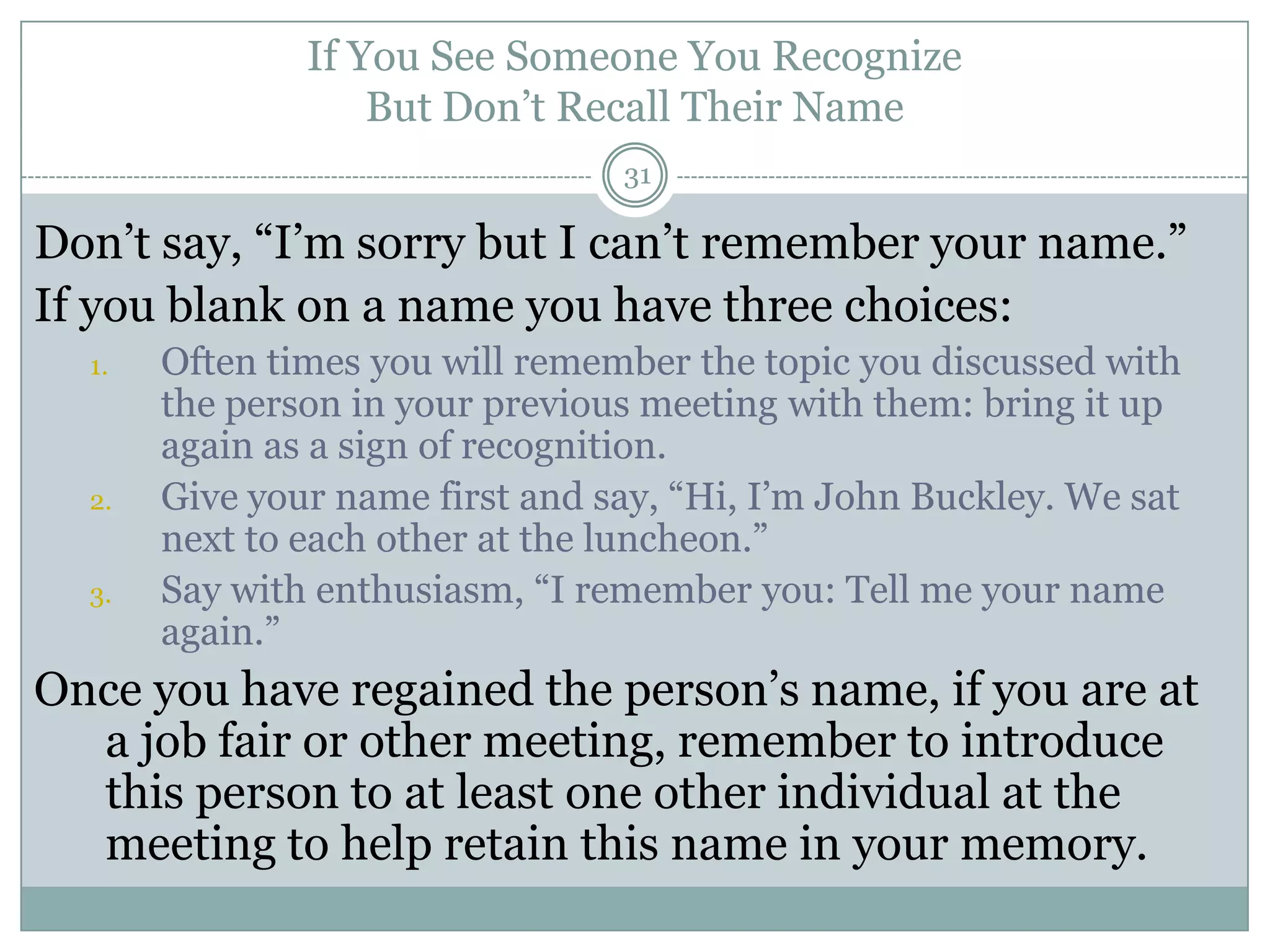 If You See Someone You Recognize
                   But Don‘t Recall Their Name
                                 31

Don‘t say, ―I‘m sorry but I can‘t remember your name.‖
If you blank on a name you have three choices:
  1.   Often times you will remember the topic you discussed with
       the person in your previous meeting with them: bring it up
       again as a sign of recognition.
  2.   Give your name first and say, ―Hi, I‘m John Buckley. We sat
       next to each other at the luncheon.‖
  3.   Say with enthusiasm, ―I remember you: Tell me your name
       again.‖
Once you have regained the person‘s name, if you are at
  a job fair or other meeting, remember to introduce
  this person to at least one other individual at the
  meeting to help retain this name in your memory.
 