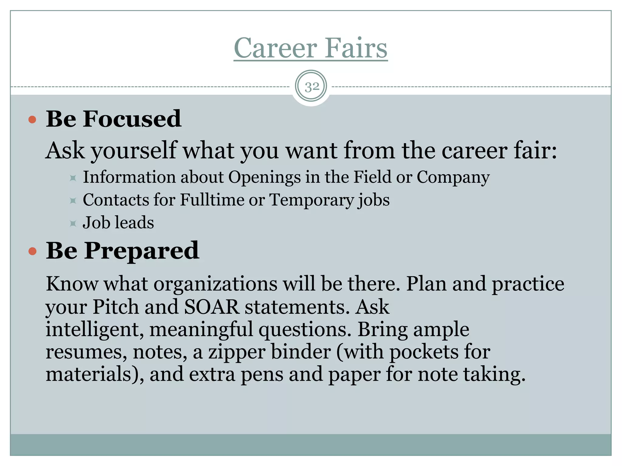 Career Fairs
                                32

 Be Focused
 Ask yourself what you want from the career fair:
    Information about Openings in the Field or Company
    Contacts for Fulltime or Temporary jobs
    Job leads

 Be Prepared
 Know what organizations will be there. Plan and practice
 your Pitch and SOAR statements. Ask
 intelligent, meaningful questions. Bring ample
 resumes, notes, a zipper binder (with pockets for
 materials), and extra pens and paper for note taking.
 