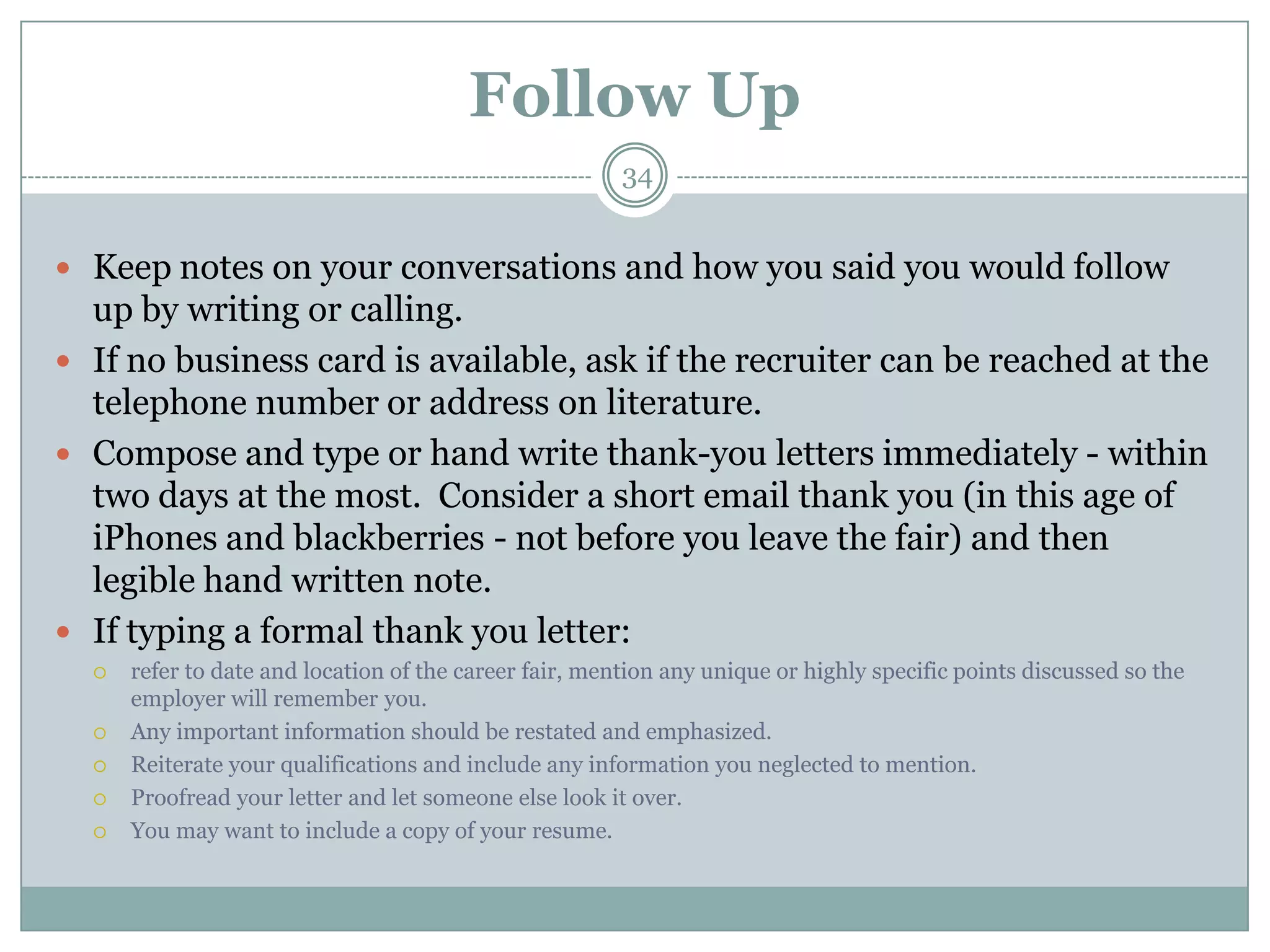Follow Up
                                                        34


 Keep notes on your conversations and how you said you would follow
  up by writing or calling.
 If no business card is available, ask if the recruiter can be reached at the
  telephone number or address on literature.
 Compose and type or hand write thank-you letters immediately - within
  two days at the most. Consider a short email thank you (in this age of
  iPhones and blackberries - not before you leave the fair) and then
  legible hand written note.
 If typing a formal thank you letter:
     refer to date and location of the career fair, mention any unique or highly specific points discussed so the
      employer will remember you.
     Any important information should be restated and emphasized.
     Reiterate your qualifications and include any information you neglected to mention.
     Proofread your letter and let someone else look it over.
     You may want to include a copy of your resume.
 