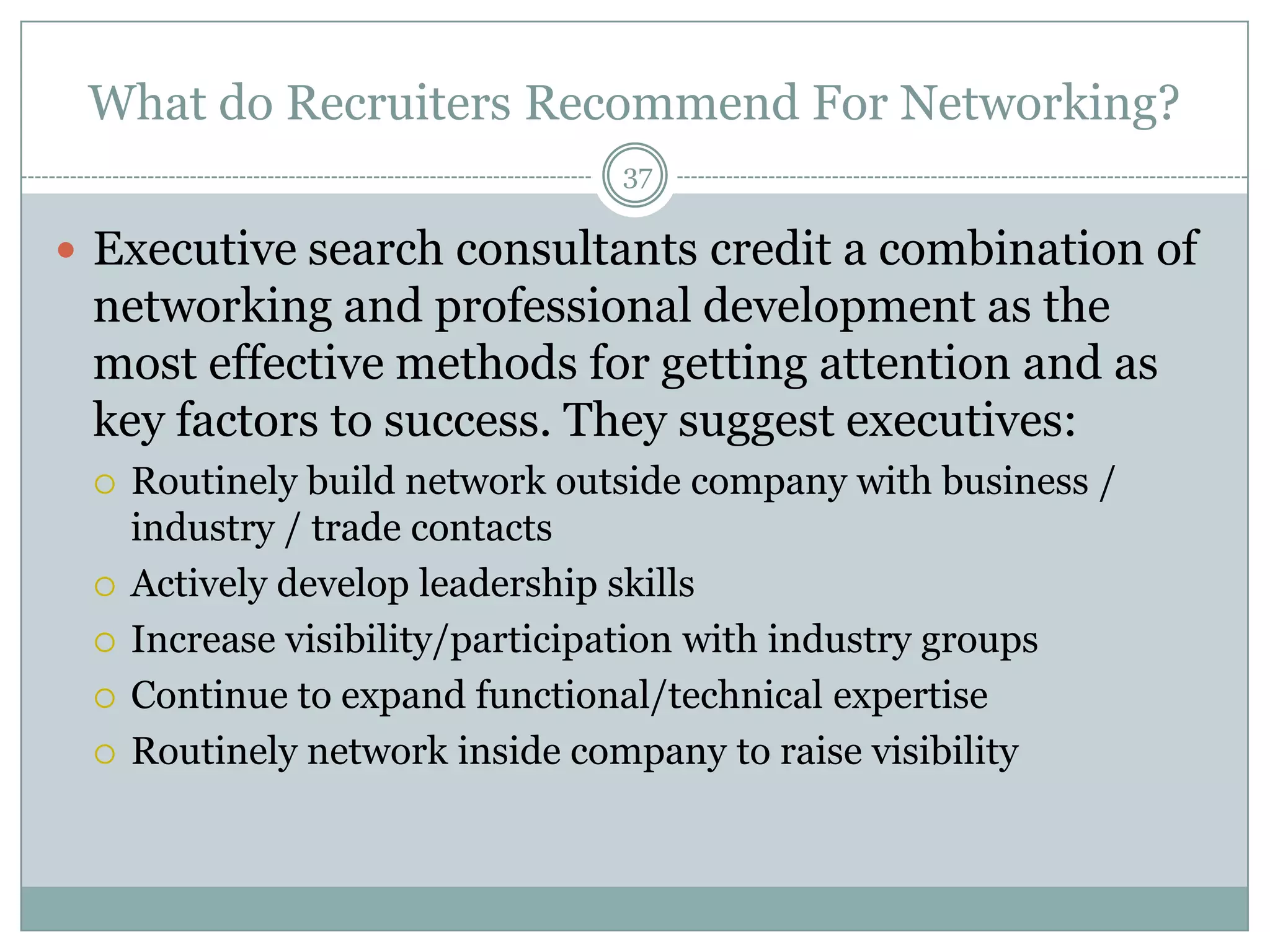 What do Recruiters Recommend For Networking?
                                37

 Executive search consultants credit a combination of
 networking and professional development as the
 most effective methods for getting attention and as
 key factors to success. They suggest executives:
    Routinely build network outside company with business /
     industry / trade contacts
    Actively develop leadership skills
    Increase visibility/participation with industry groups
    Continue to expand functional/technical expertise
    Routinely network inside company to raise visibility
 
