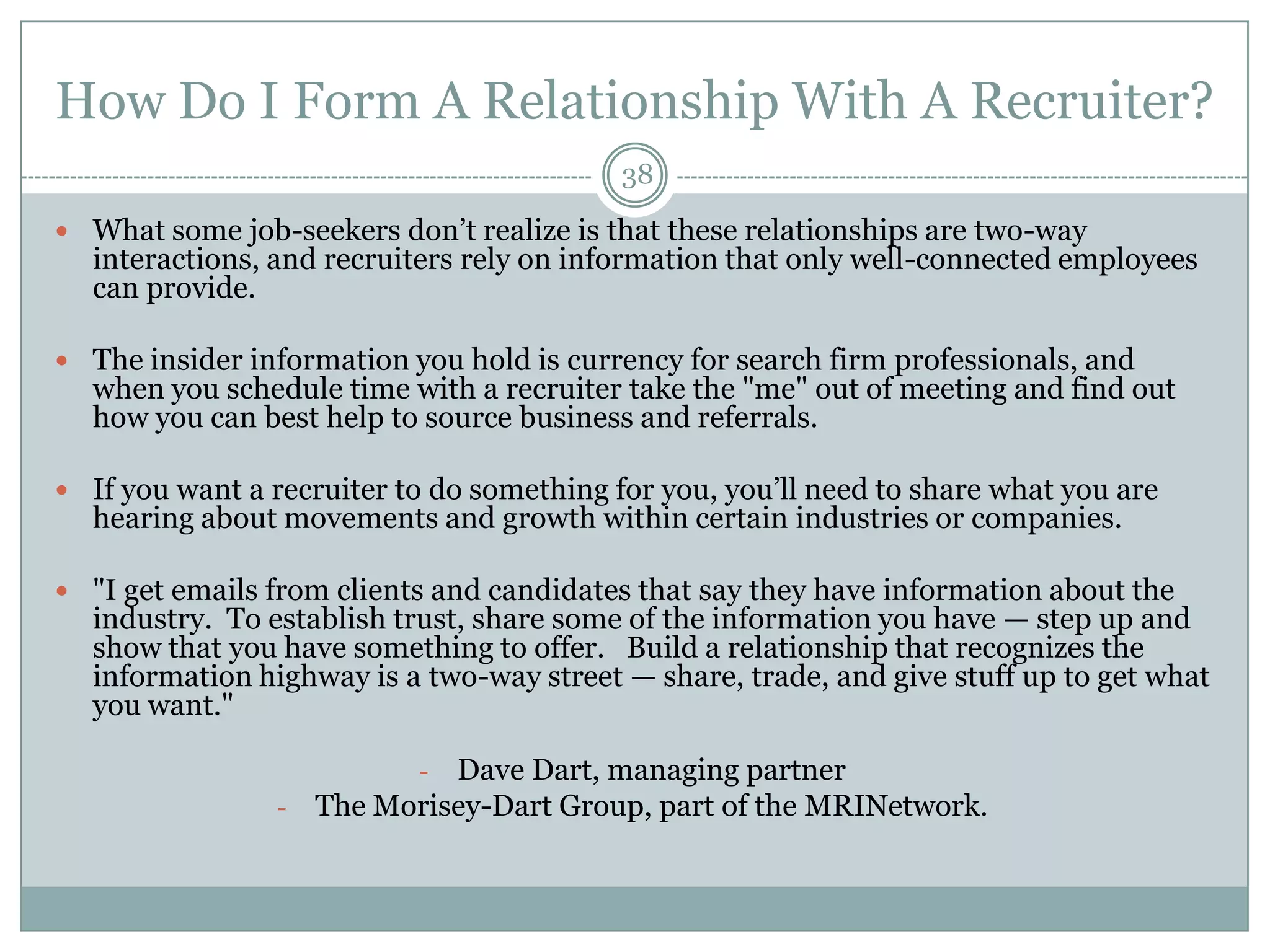How Do I Form A Relationship With A Recruiter?
                                           38

 What some job-seekers don‘t realize is that these relationships are two-way
  interactions, and recruiters rely on information that only well-connected employees
  can provide.

 The insider information you hold is currency for search firm professionals, and
  when you schedule time with a recruiter take the "me" out of meeting and find out
  how you can best help to source business and referrals.

 If you want a recruiter to do something for you, you‘ll need to share what you are
  hearing about movements and growth within certain industries or companies.

 "I get emails from clients and candidates that say they have information about the
  industry. To establish trust, share some of the information you have — step up and
  show that you have something to offer. Build a relationship that recognizes the
  information highway is a two-way street — share, trade, and give stuff up to get what
  you want."

                           Dave Dart, managing partner
                           -
                - The Morisey-Dart Group, part of the MRINetwork.
 