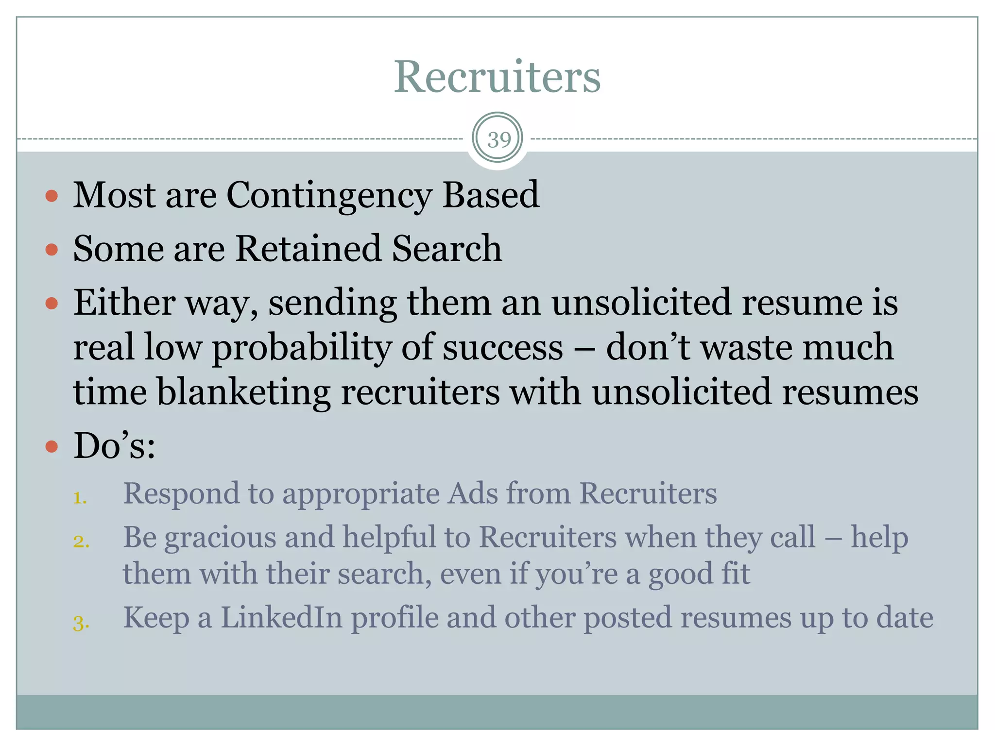 Recruiters
                                39

 Most are Contingency Based
 Some are Retained Search
 Either way, sending them an unsolicited resume is
  real low probability of success – don‘t waste much
  time blanketing recruiters with unsolicited resumes
 Do‘s:
 1.   Respond to appropriate Ads from Recruiters
 2.   Be gracious and helpful to Recruiters when they call – help
      them with their search, even if you‘re a good fit
 3.   Keep a LinkedIn profile and other posted resumes up to date
 