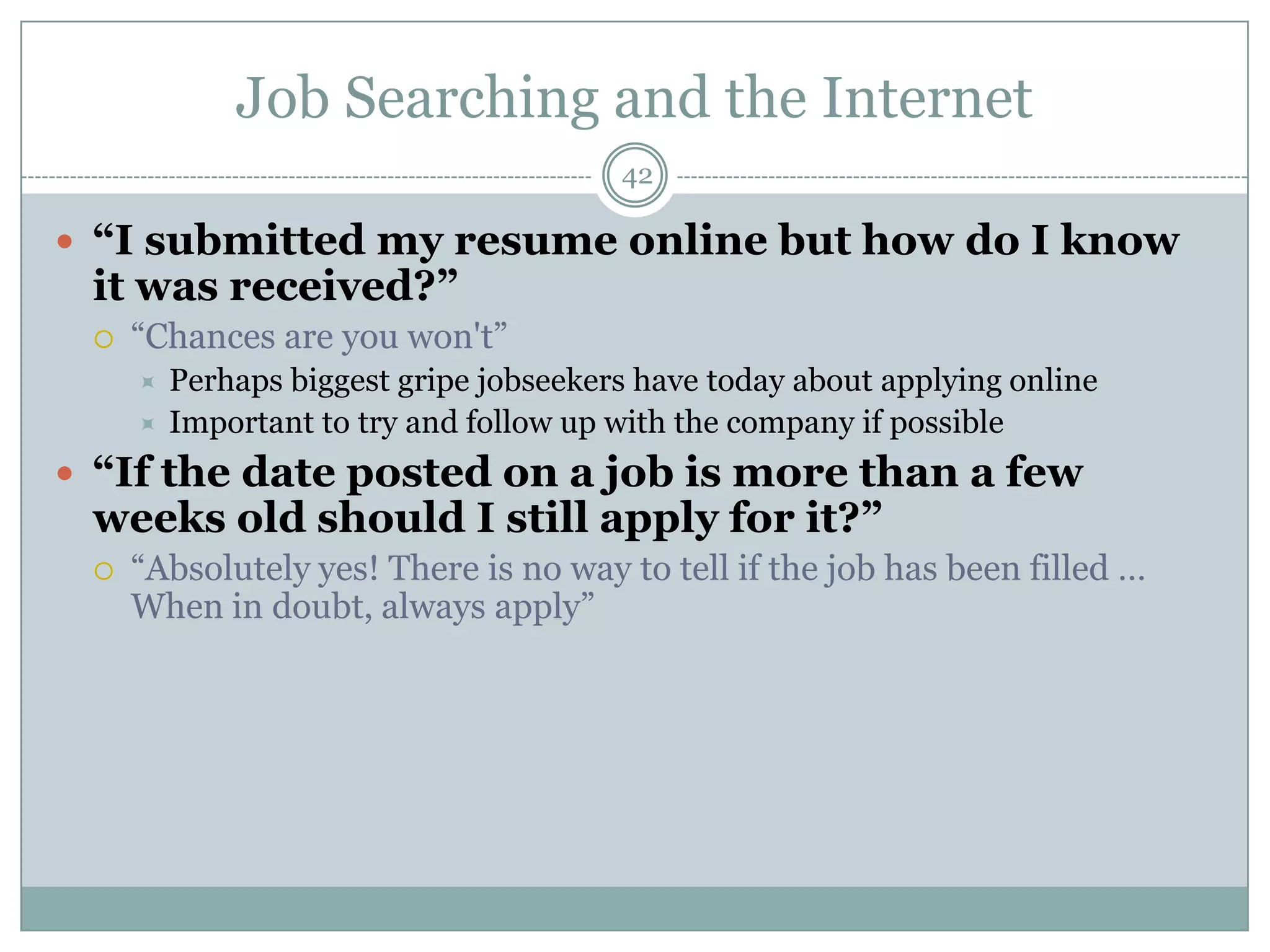 Job Searching and the Internet
                                        42

 “I submitted my resume online but how do I know
 it was received?”
    ―Chances are you won't‖
        Perhaps biggest gripe jobseekers have today about applying online
        Important to try and follow up with the company if possible
 “If the date posted on a job is more than a few
 weeks old should I still apply for it?”
    ―Absolutely yes! There is no way to tell if the job has been filled …
     When in doubt, always apply‖
 