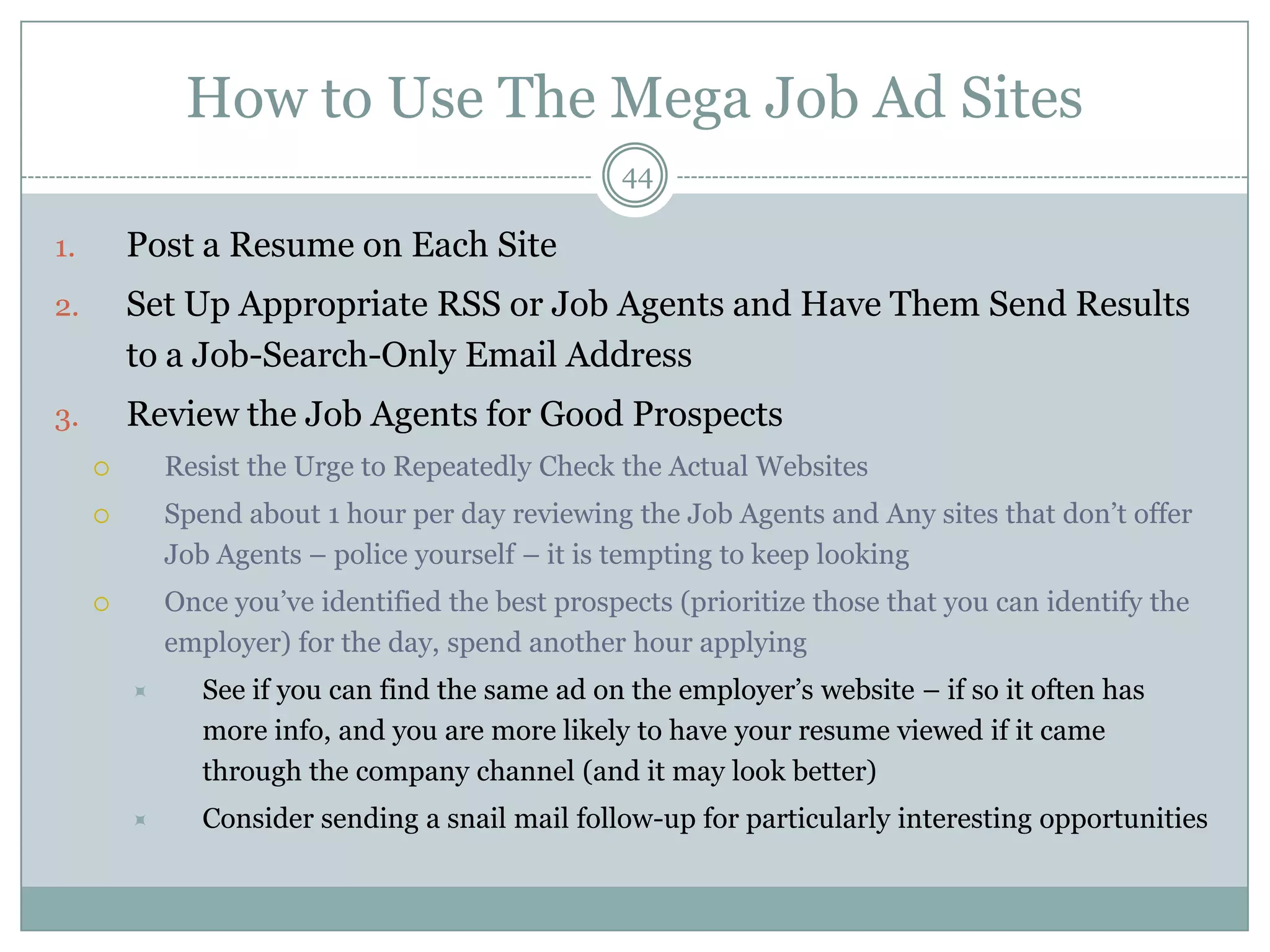 How to Use The Mega Job Ad Sites
                                                  44

1.       Post a Resume on Each Site
2.       Set Up Appropriate RSS or Job Agents and Have Them Send Results
         to a Job-Search-Only Email Address
3.       Review the Job Agents for Good Prospects
            Resist the Urge to Repeatedly Check the Actual Websites
            Spend about 1 hour per day reviewing the Job Agents and Any sites that don‘t offer
             Job Agents – police yourself – it is tempting to keep looking
            Once you‘ve identified the best prospects (prioritize those that you can identify the
             employer) for the day, spend another hour applying
               See if you can find the same ad on the employer‘s website – if so it often has
                more info, and you are more likely to have your resume viewed if it came
                through the company channel (and it may look better)
               Consider sending a snail mail follow-up for particularly interesting opportunities
 