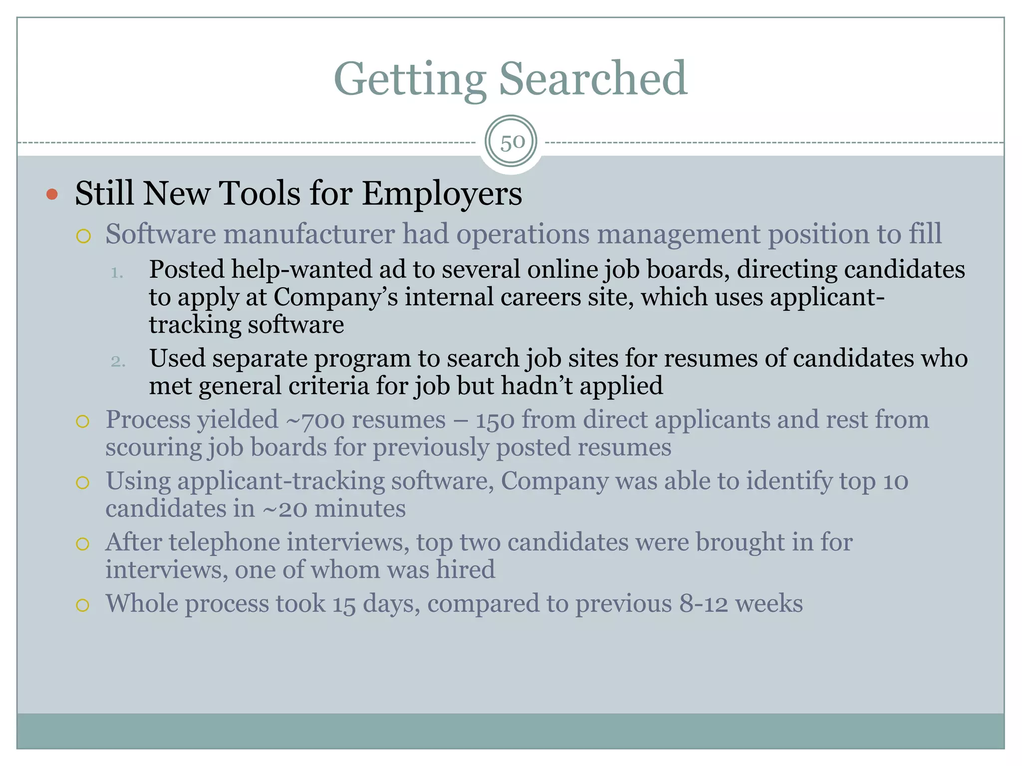 Getting Searched
                                        50

 Still New Tools for Employers
   Software manufacturer had operations management position to fill
      1.  Posted help-wanted ad to several online job boards, directing candidates
          to apply at Company‘s internal careers site, which uses applicant-
          tracking software
       2. Used separate program to search job sites for resumes of candidates who
          met general criteria for job but hadn‘t applied
     Process yielded ~700 resumes – 150 from direct applicants and rest from
      scouring job boards for previously posted resumes
     Using applicant-tracking software, Company was able to identify top 10
      candidates in ~20 minutes
     After telephone interviews, top two candidates were brought in for
      interviews, one of whom was hired
     Whole process took 15 days, compared to previous 8-12 weeks
 