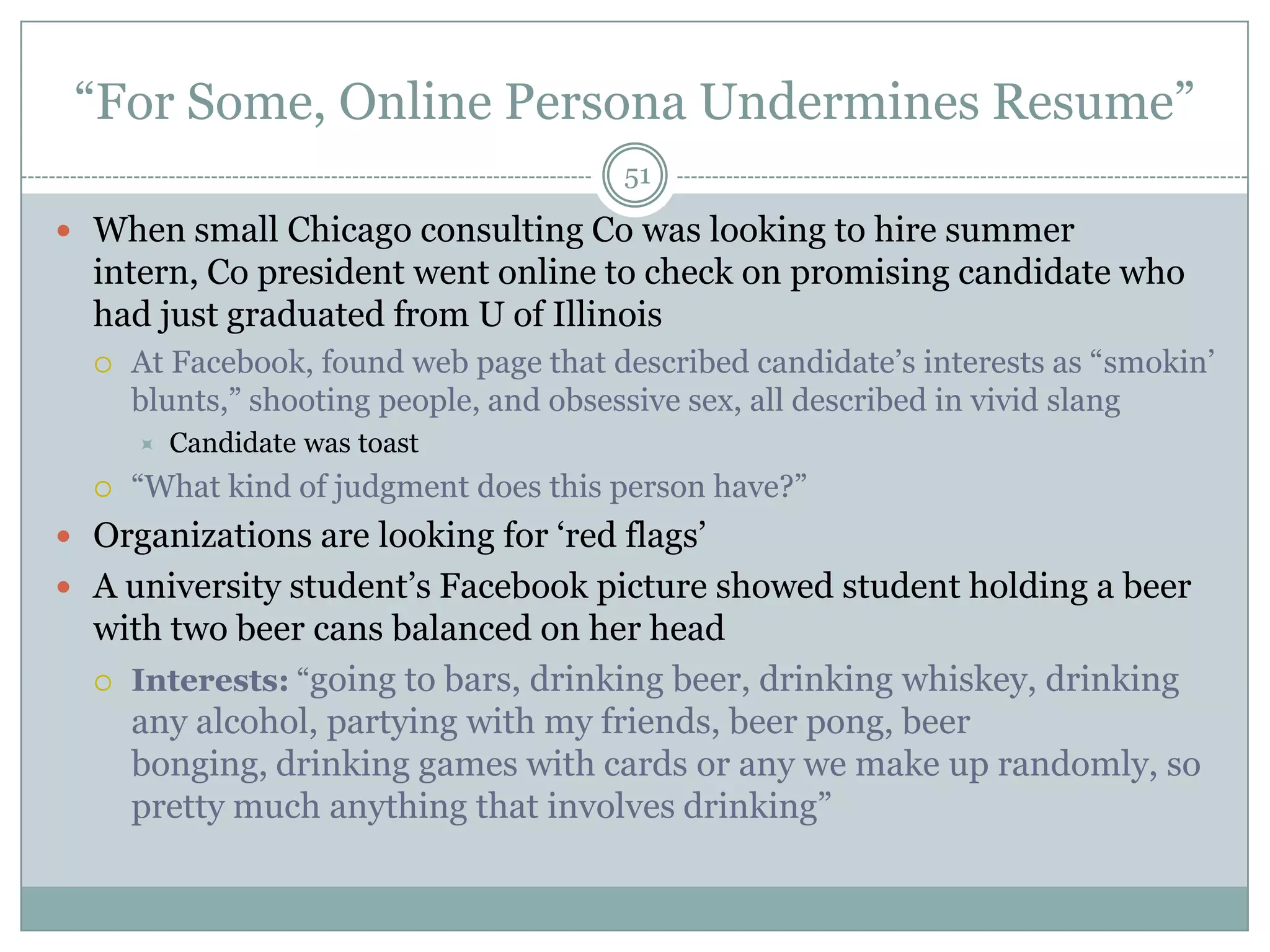 ―For Some, Online Persona Undermines Resume‖
                                        51

 When small Chicago consulting Co was looking to hire summer
  intern, Co president went online to check on promising candidate who
  had just graduated from U of Illinois
     At Facebook, found web page that described candidate‘s interests as ―smokin‘
      blunts,‖ shooting people, and obsessive sex, all described in vivid slang
         Candidate was toast
     ―What kind of judgment does this person have?‖
 Organizations are looking for ‗red flags‘
 A university student‘s Facebook picture showed student holding a beer
  with two beer cans balanced on her head
   Interests: ―going to bars, drinking beer, drinking whiskey, drinking
    any alcohol, partying with my friends, beer pong, beer
    bonging, drinking games with cards or any we make up randomly, so
    pretty much anything that involves drinking‖
 