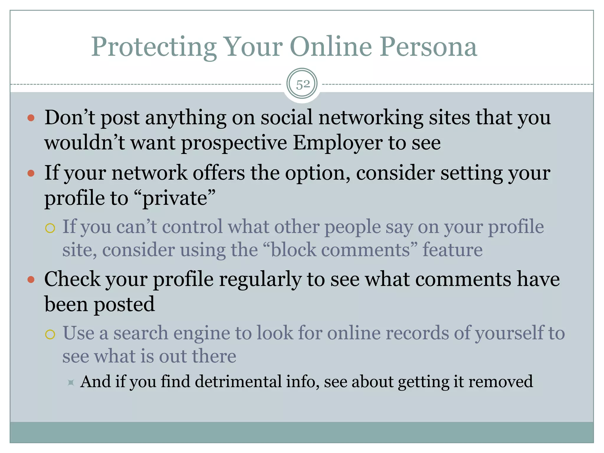 Protecting Your Online Persona
                                       52

 Don‘t post anything on social networking sites that you
  wouldn‘t want prospective Employer to see
 If your network offers the option, consider setting your
  profile to ―private‖
     If you can‘t control what other people say on your profile
      site, consider using the ―block comments‖ feature
 Check your profile regularly to see what comments have
  been posted
     Use a search engine to look for online records of yourself to
      see what is out there
         And if you find detrimental info, see about getting it removed
 