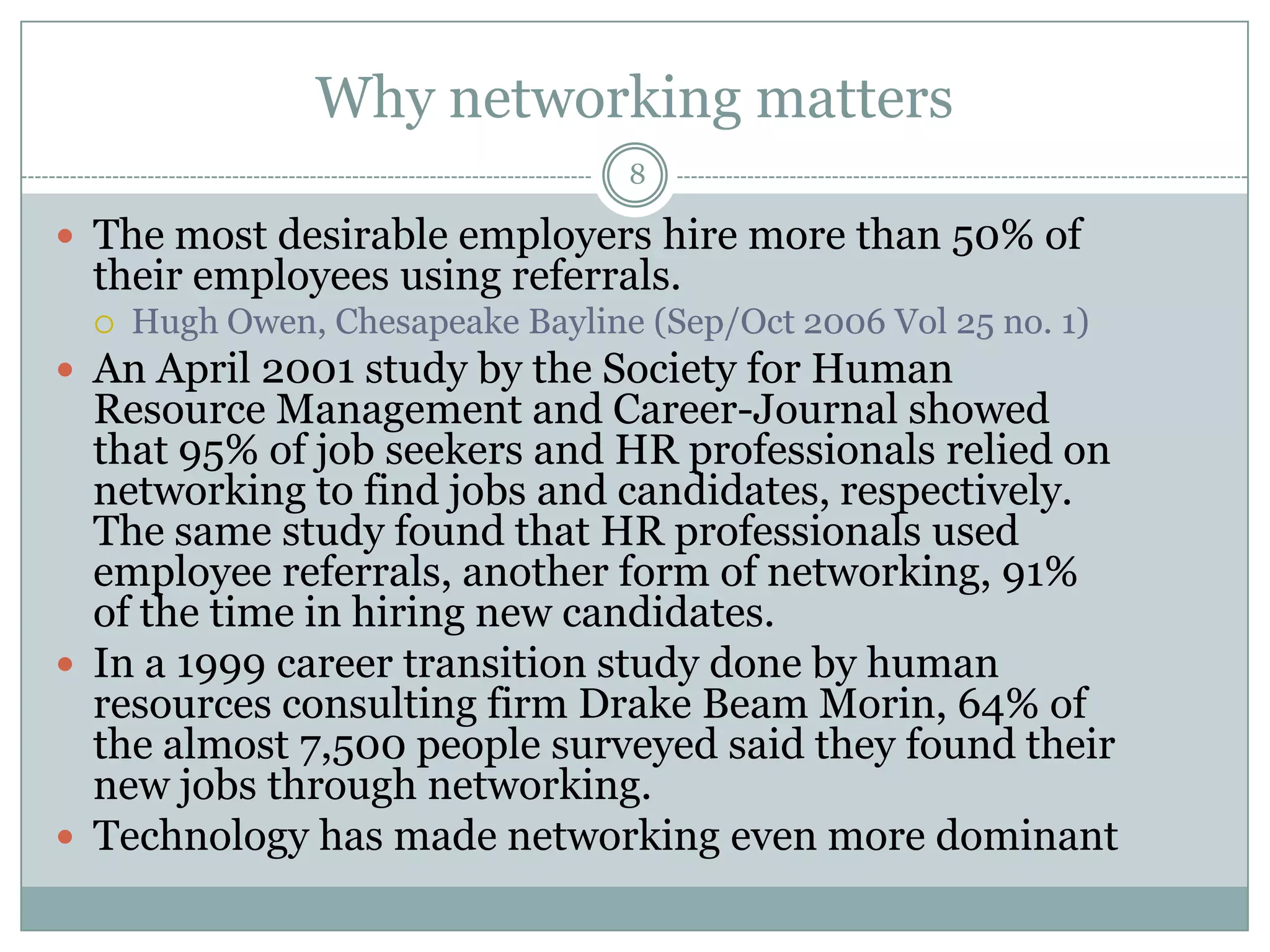 Why networking matters
                                   8

 The most desirable employers hire more than 50% of
  their employees using referrals.
     Hugh Owen, Chesapeake Bayline (Sep/Oct 2006 Vol 25 no. 1)
 An April 2001 study by the Society for Human
  Resource Management and Career-Journal showed
  that 95% of job seekers and HR professionals relied on
  networking to find jobs and candidates, respectively.
  The same study found that HR professionals used
  employee referrals, another form of networking, 91%
  of the time in hiring new candidates.
 In a 1999 career transition study done by human
  resources consulting firm Drake Beam Morin, 64% of
  the almost 7,500 people surveyed said they found their
  new jobs through networking.
 Technology has made networking even more dominant
 