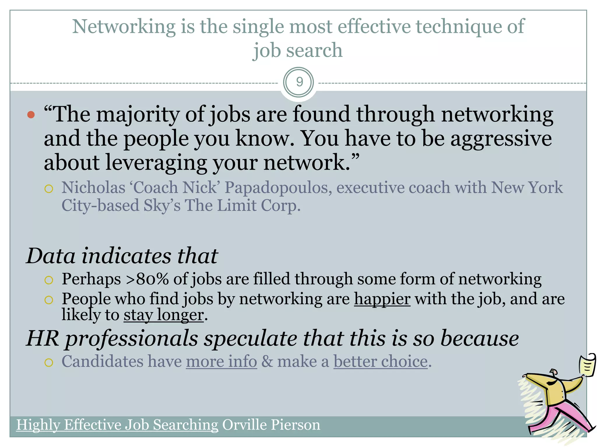 Networking is the single most effective technique of
                              job search
                                          9

  ―The majority of jobs are found through networking
    and the people you know. You have to be aggressive
    about leveraging your network.‖
       Nicholas ‗Coach Nick‘ Papadopoulos, executive coach with New York
        City-based Sky‘s The Limit Corp.


 Data indicates that
       Perhaps >80% of jobs are filled through some form of networking
       People who find jobs by networking are happier with the job, and are
        likely to stay longer.
 HR professionals speculate that this is so because
       Candidates have more info & make a better choice.


Highly Effective Job Searching Orville Pierson
 