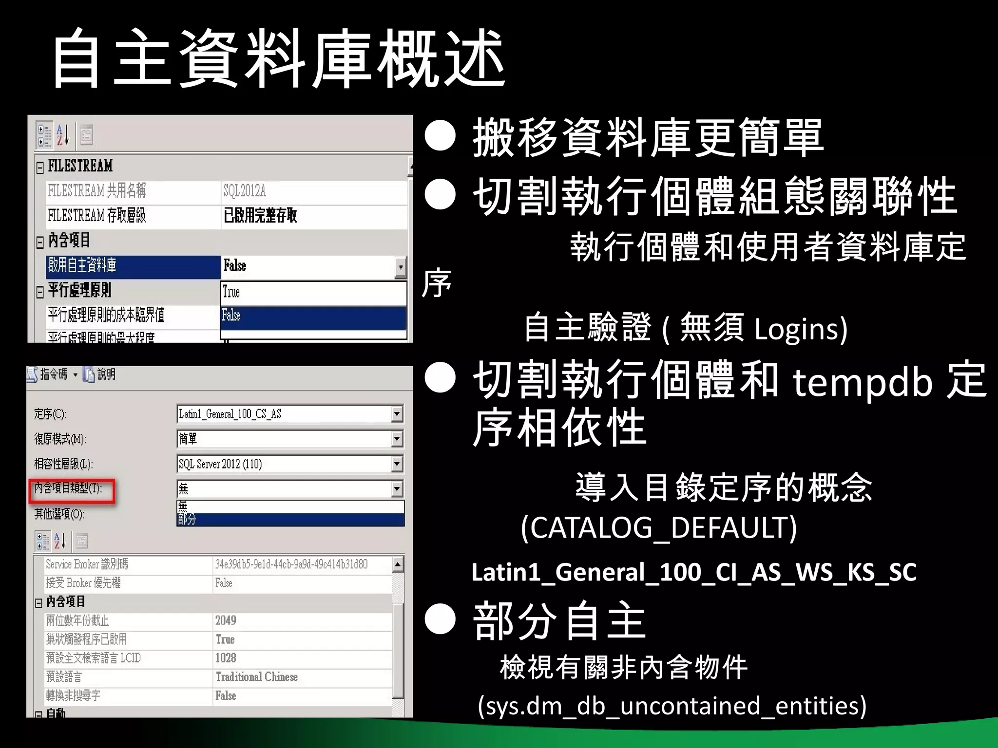 自主資料庫概述
      搬移資料庫更簡單
      切割執行個體組態關聯性
                執行個體和使用者資料庫定
     序
            自主驗證 ( 無須 Logins)
      切割執行個體和 tempdb 定
         序相依性
                導入目錄定序的概念
            (CATALOG_DEFAULT)
         Latin1_General_100_CI_AS_WS_KS_SC

      部分自主
           檢視有關非內含物件
         (sys.dm_db_uncontained_entities)
 