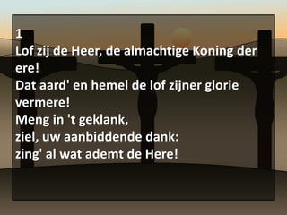 1
Lof zij de Heer, de almachtige Koning der
ere!
Dat aard' en hemel de lof zijner glorie
vermere!
Meng in 't geklank,
ziel, uw aanbiddende dank:
zing' al wat ademt de Here!
 