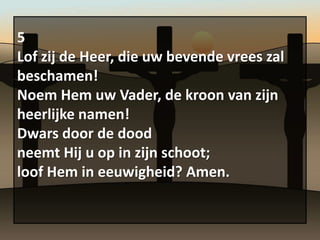 5
Lof zij de Heer, die uw bevende vrees zal
beschamen!
Noem Hem uw Vader, de kroon van zijn
heerlijke namen!
Dwars door de dood
neemt Hij u op in zijn schoot;
loof Hem in eeuwigheid? Amen.
 