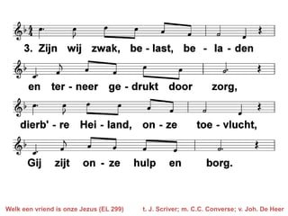Welk een vriend is onze Jezus (EL 299)   t. J. Scriver; m. C.C. Converse; v. Joh. De Heer
 