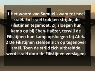 1 Het woord van Samuel kwam tot heel
     Israël. En Israël trok ten strijde, de
   Filistijnen tegemoet. Zij sloegen hun
    kamp op bij Eben-Haëzer, terwijl de
Filistijnen hun kamp opsloegen bij Afek.
2 De Filistijnen stelden zich op tegenover
   Israël. Toen de strijd zich uitbreidde,
werd Israël door de Filistijnen verslagen;
 