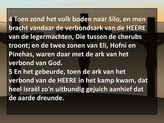 4 Toen zond het volk boden naar Silo, en men
bracht vandaar de verbondsark van de HEERE
van de legermachten, Die tussen de cherubs
troont; en de twee zonen van Eli, Hofni en
Pinehas, waren daar met de ark van het
verbond van God.
5 En het gebeurde, toen de ark van het
verbond van de HEERE in het kamp kwam, dat
heel Israël zo'n uitbundig gejuich aanhief dat
de aarde dreunde.
 