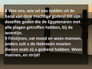 8 Wee ons, wie zal ons redden uit de
hand van deze machtige goden? Dit zijn
dezelfde goden die de Egyptenaren met
alle plagen getroffen hebben, bij de
woestijn.
9 Filistijnen, vat moed en wees mannen,
anders zult u de Hebreeën moeten
dienen zoals zij u gediend hebben. Wees
mannen, en strijd!
 