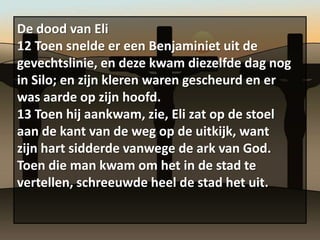 De dood van Eli
12 Toen snelde er een Benjaminiet uit de
gevechtslinie, en deze kwam diezelfde dag nog
in Silo; en zijn kleren waren gescheurd en er
was aarde op zijn hoofd.
13 Toen hij aankwam, zie, Eli zat op de stoel
aan de kant van de weg op de uitkijk, want
zijn hart sidderde vanwege de ark van God.
Toen die man kwam om het in de stad te
vertellen, schreeuwde heel de stad het uit.
 