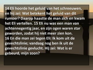 14 Eli hoorde het geluid van het schreeuwen,
en hij zei: Wat betekent het geluid van dit
rumoer? Daarop haastte de man zich en kwam
het Eli vertellen. 15 Eli nu was een man van
achtennegentig jaar, en zijn ogen waren star
geworden, zodat hij niet meer zien kon.
16 En die man zei tegen Eli: Ik kom uit de
gevechtslinie; vandaag nog ben ik uit de
gevechtslinie gevlucht. Hij zei: Wat is er
gebeurd, mijn zoon?
 