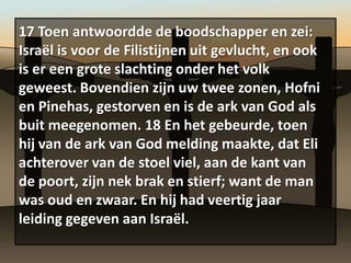 17 Toen antwoordde de boodschapper en zei:
Israël is voor de Filistijnen uit gevlucht, en ook
is er een grote slachting onder het volk
geweest. Bovendien zijn uw twee zonen, Hofni
en Pinehas, gestorven en is de ark van God als
buit meegenomen. 18 En het gebeurde, toen
hij van de ark van God melding maakte, dat Eli
achterover van de stoel viel, aan de kant van
de poort, zijn nek brak en stierf; want de man
was oud en zwaar. En hij had veertig jaar
leiding gegeven aan Israël.
 