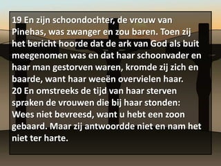 19 En zijn schoondochter, de vrouw van
Pinehas, was zwanger en zou baren. Toen zij
het bericht hoorde dat de ark van God als buit
meegenomen was en dat haar schoonvader en
haar man gestorven waren, kromde zij zich en
baarde, want haar weeën overvielen haar.
20 En omstreeks de tijd van haar sterven
spraken de vrouwen die bij haar stonden:
Wees niet bevreesd, want u hebt een zoon
gebaard. Maar zij antwoordde niet en nam het
niet ter harte.
 