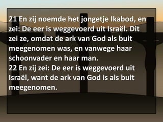 21 En zij noemde het jongetje Ikabod, en
zei: De eer is weggevoerd uit Israël. Dit
zei ze, omdat de ark van God als buit
meegenomen was, en vanwege haar
schoonvader en haar man.
22 En zij zei: De eer is weggevoerd uit
Israël, want de ark van God is als buit
meegenomen.
 