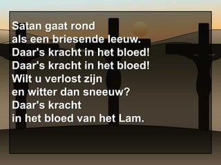 Satan gaat rond
als een briesende leeuw.
Daar's kracht in het bloed!
Daar's kracht in het bloed!
Wilt u verlost zijn
en witter dan sneeuw?
Daar's kracht
in het bloed van het Lam.
 