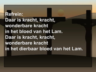 Refrein:
Daar is kracht, kracht,
wonderbare kracht
in het bloed van het Lam.
Daar is kracht, kracht,
wonderbare kracht
in het dierbaar bloed van het Lam.
 