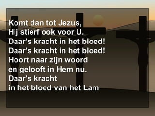 Komt dan tot Jezus,
Hij stierf ook voor U.
Daar's kracht in het bloed!
Daar's kracht in het bloed!
Hoort naar zijn woord
en gelooft in Hem nu.
Daar's kracht
in het bloed van het Lam
 