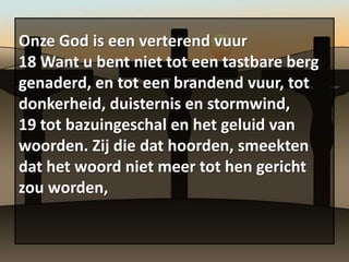 Onze God is een verterend vuur
18 Want u bent niet tot een tastbare berg
genaderd, en tot een brandend vuur, tot
donkerheid, duisternis en stormwind,
19 tot bazuingeschal en het geluid van
woorden. Zij die dat hoorden, smeekten
dat het woord niet meer tot hen gericht
zou worden,
 