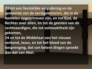 23 tot een feestelijke vergadering en de
gemeente van de eerstgeborenen, die in de
hemelen opgeschreven zijn, en tot God, de
Rechter over allen, en tot de geesten van de
rechtvaardigen, die tot volmaaktheid zijn
gekomen,
24 en tot de Middelaar van het nieuwe
verbond, Jezus, en tot het bloed van de
besprenging, dat van betere dingen spreekt
dan dat van Abel.
 