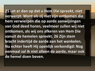 25 Let er dan op dat u Hem Die spreekt, niet
verwerpt. Want als zij niet zijn ontkomen die
hem verwierpen die op aarde aanwijzingen
van God deed horen, veelmeer zullen wij niet
ontkomen, als wij ons afkeren van Hem Die
vanuit de hemelen spreekt. 26 Zijn stem
bracht indertijd de aarde aan het wankelen.
Nu echter heeft Hij openlijk verkondigd: Nog
eenmaal zal Ik niet alleen de aarde, maar ook
de hemel doen beven.
 