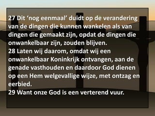 27 Dit ‘nog eenmaal’ duidt op de verandering
van de dingen die kunnen wankelen als van
dingen die gemaakt zijn, opdat de dingen die
onwankelbaar zijn, zouden blijven.
28 Laten wij daarom, omdat wij een
onwankelbaar Koninkrijk ontvangen, aan de
genade vasthouden en daardoor God dienen
op een Hem welgevallige wijze, met ontzag en
eerbied.
29 Want onze God is een verterend vuur.
 