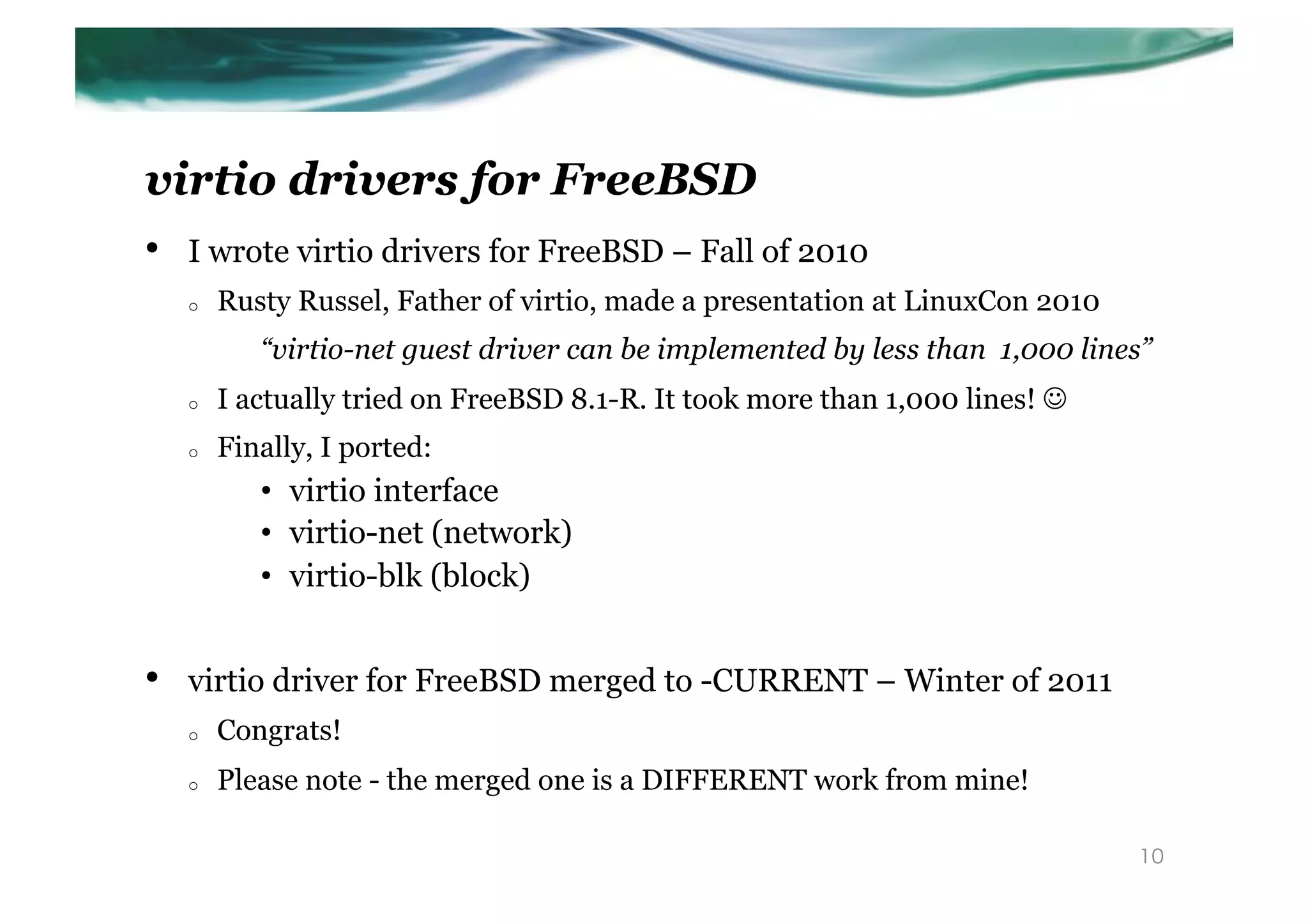 virtio drivers for FreeBSD
•    I wrote virtio drivers for FreeBSD – Fall of 2010
     o    Rusty Russel, Father of virtio, made a presentation at LinuxCon 2010
             “virtio-net guest driver can be implemented by less than 1,000 lines”
     o    I actually tried on FreeBSD 8.1-R. It took more than 1,000 lines! J
     o    Finally, I ported:
             •  virtio interface
             •  virtio-net (network)
             •  virtio-blk (block)


•    virtio driver for FreeBSD merged to -CURRENT – Winter of 2011
     o    Congrats!
     o    Please note - the merged one is a DIFFERENT work from mine!

                                                                                 10
 