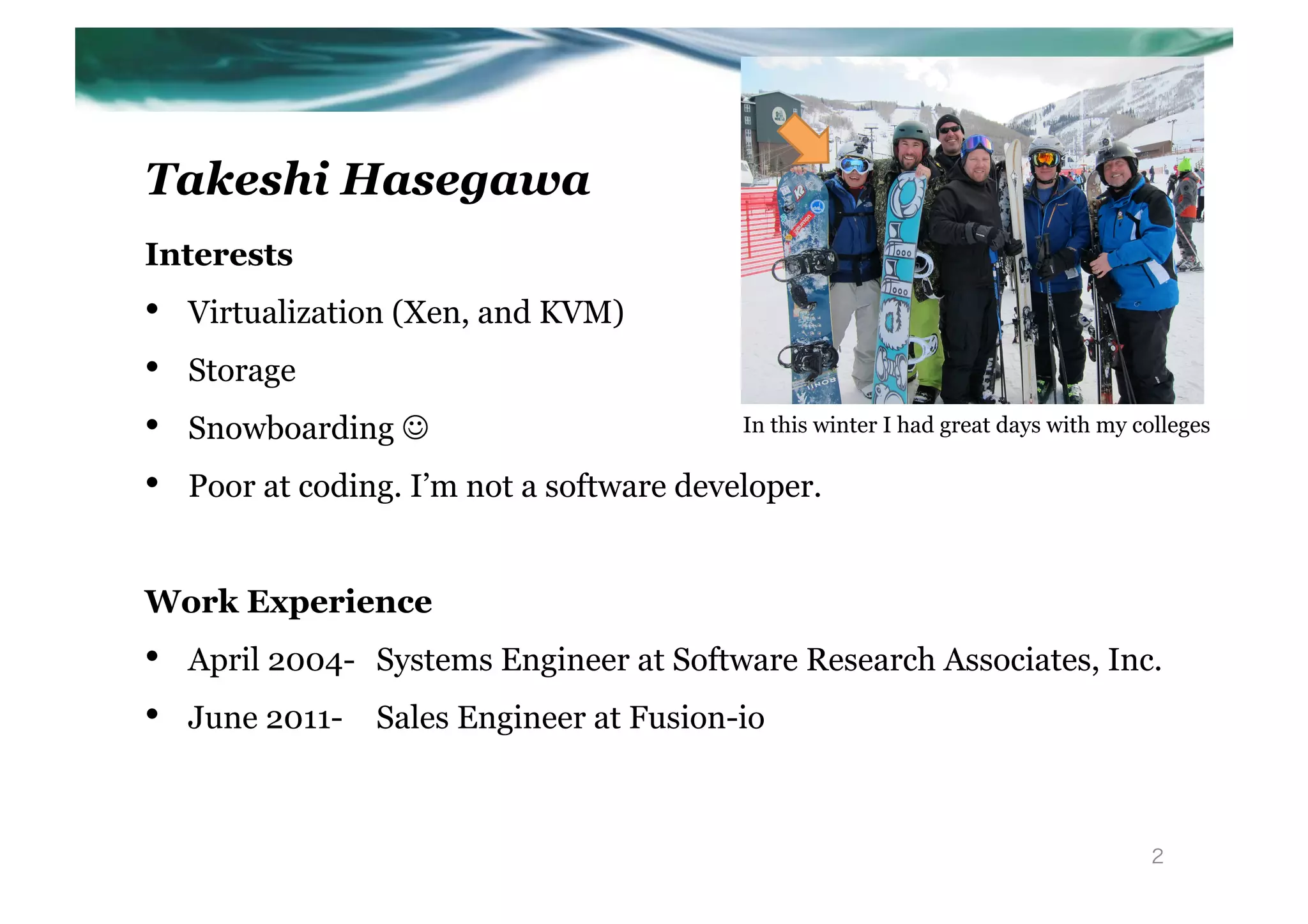 Takeshi Hasegawa
Interests
•    Virtualization (Xen, and KVM)
•    Storage
•    Snowboarding J                        In this winter I had great days with my colleges 	

•    Poor at coding. I’m not a software developer.


Work Experience
•    April 2004- Systems Engineer at Software Research Associates, Inc.
•    June 2011-   Sales Engineer at Fusion-io



                                                                                       2
 