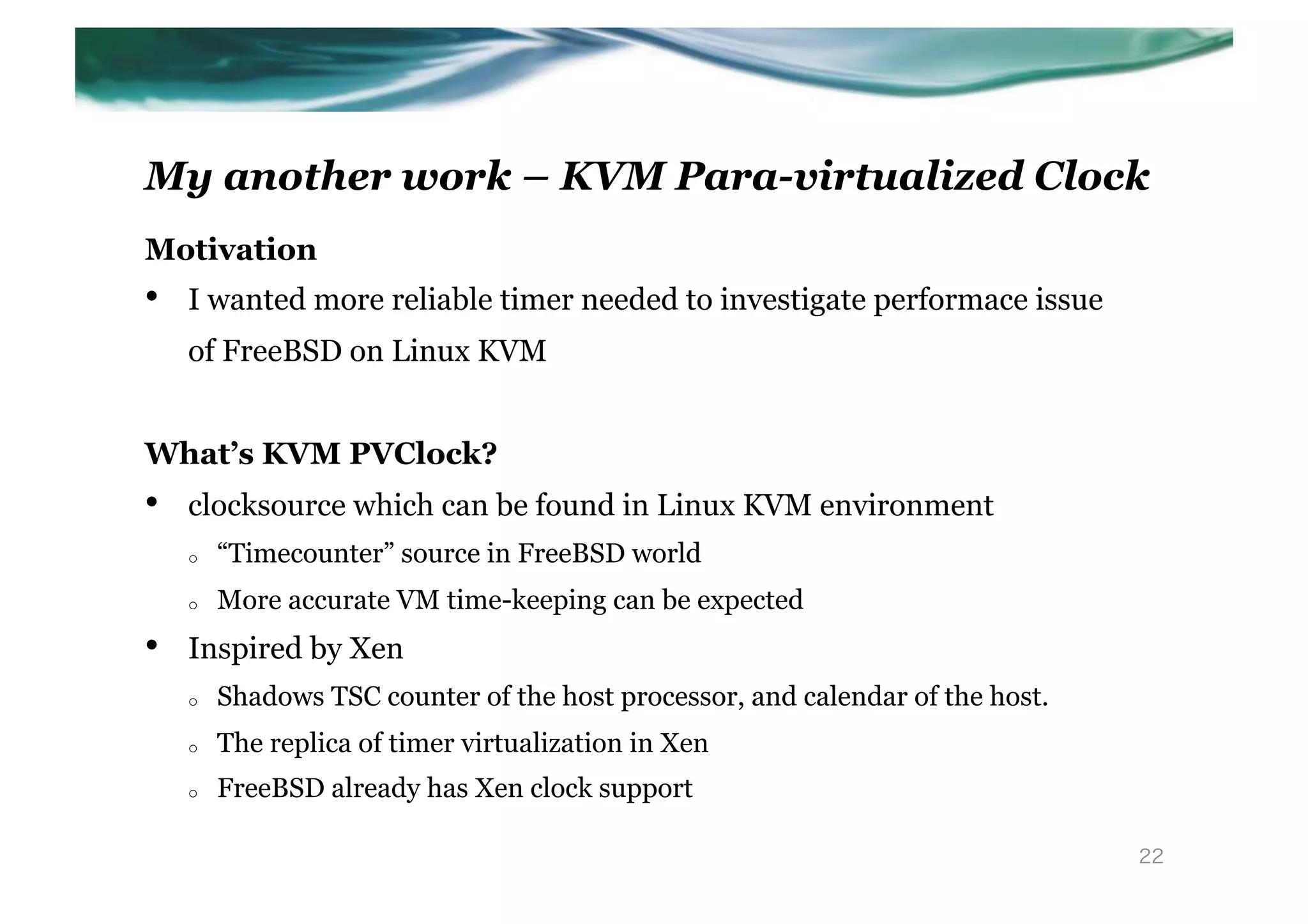My another work – KVM Para-virtualized Clock
Motivation
•    I wanted more reliable timer needed to investigate performace issue
     of FreeBSD on Linux KVM


What’s KVM PVClock?
•    clocksource which can be found in Linux KVM environment
     o    “Timecounter” source in FreeBSD world
     o    More accurate VM time-keeping can be expected
•    Inspired by Xen
     o    Shadows TSC counter of the host processor, and calendar of the host.
     o    The replica of timer virtualization in Xen
     o    FreeBSD already has Xen clock support

                                                                                 22
 