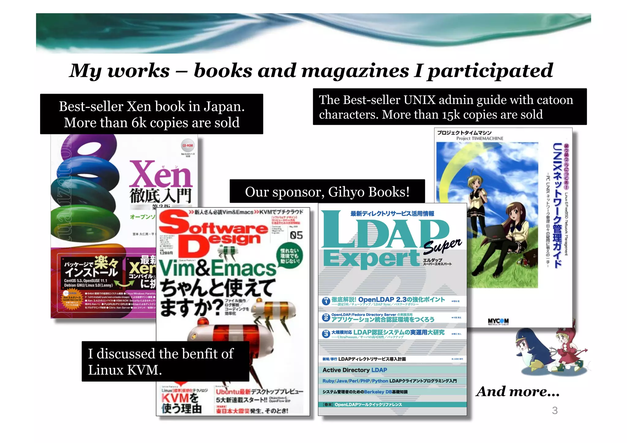My works – books and magazines I participated
                                            The Best-seller UNIX admin guide with catoon
Best-seller Xen book in Japan.
                                            characters. More than 15k copies are sold
 More than 6k copies are sold



                                 Our sponsor, Gihyo Books!




    I discussed the benfit of
    Linux KVM.
                                                                       And more…
                                                                                    3
 