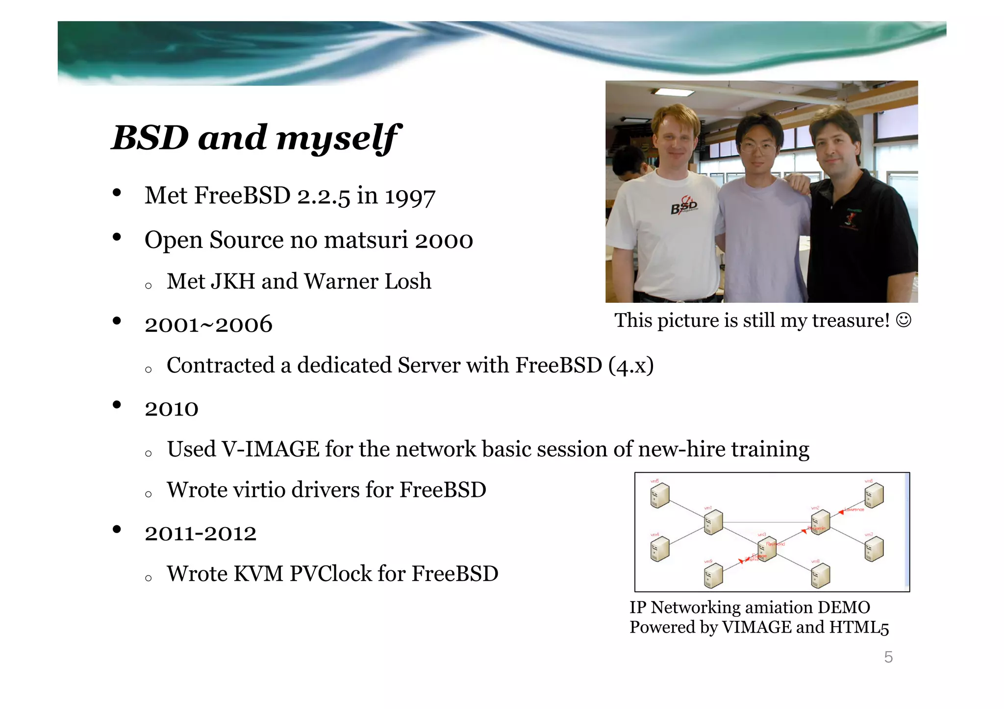 BSD and myself
•    Met FreeBSD 2.2.5 in 1997
•    Open Source no matsuri 2000
     o    Met JKH and Warner Losh
•    2001~2006                                        This picture is still my treasure! J	

     o    Contracted a dedicated Server with FreeBSD (4.x)
•    2010
     o    Used V-IMAGE for the network basic session of new-hire training
     o    Wrote virtio drivers for FreeBSD
•    2011-2012
     o    Wrote KVM PVClock for FreeBSD
                                                       IP Networking amiation DEMO
                                                       Powered by VIMAGE and HTML5	
                                                                                        5
 