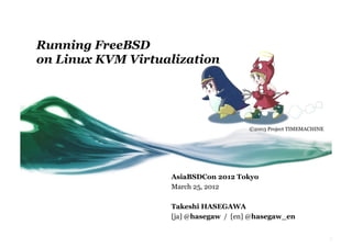 Running FreeBSD
on Linux KVM Virtualization




                                       ©2003 Project TIMEMACHINE	




                   AsiaBSDCon 2012 Tokyo
                   March 25, 2012

                   Takeshi HASEGAWA
                   [ja] @hasegaw / [en] @hasegaw_en
 