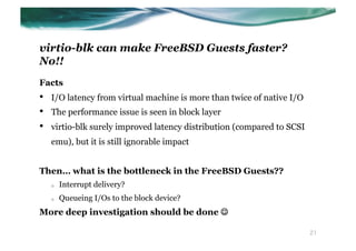 virtio-blk can make FreeBSD Guests faster?
No!!
Facts
•    I/O latency from virtual machine is more than twice of native I/O
•    The performance issue is seen in block layer
•    virtio-blk surely improved latency distribution (compared to SCSI
     emu), but it is still ignorable impact


Then… what is the bottleneck in the FreeBSD Guests??
     o    Interrupt delivery?
     o    Queueing I/Os to the block device?
More deep investigation should be done J

                                                                         21
 
